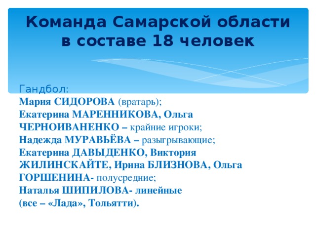 Команда Самарской области в составе 18 человек Гандбол: Мария СИДОРОВА (вратарь); Екатерина МАРЕННИКОВА, Ольга ЧЕРНОИВАНЕНКО – крайние игроки; Надежда МУРАВЬЁВА – разыгрывающие; Екатерина ДАВЫДЕНКО, Виктория ЖИЛИНСКАЙТЕ, Ирина БЛИЗНОВА, Ольга ГОРШЕНИНА- полусредние; Наталья ШИПИЛОВА- линейные (все – «Лада», Тольятти).