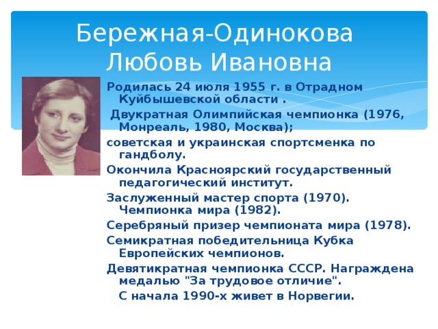 Бережная-Одинокова  Любовь Ивановна Родилась 24 июля 1955 г. в Отрадном Куйбышевской области .  Двукратная Олимпийская чемпионка (1976, Монреаль, 1980, Москва); советская и украинская спортсменка по гандболу. Окончила Красноярский государственный педагогический институт. Заслуженный мастер спорта (1970). Чемпионка мира (1982). Серебряный призер чемпионата мира (1978). Семикратная победительница Кубка Европейских чемпионов. Девятикратная чемпионка СССР. Награждена медалью 