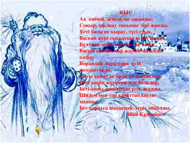 ҚЫС А қ ки і мд і , денел і , ак са қ алды, Соқыр, мылқау танымас тірі жанды. Үсті басы ақ қырау, түсі суық, Баскан жері сыкырлап келіп қалды. Бұлттай қасы жауып екі көзін, Басын сіліксе, қар жауып мазаңды алды. Борандай бұрқ-сарқ етіп долданғанда, Алты қанат ақ орда үй шайқалды. Әуес көріп жүгірген жас балалар, Беті-қолы домбығып үсік шалды. Шидем мен тон қабаттап киген малшы, Бет қарауга шыдамай, теріс айналды.  Абай Құнанбаев