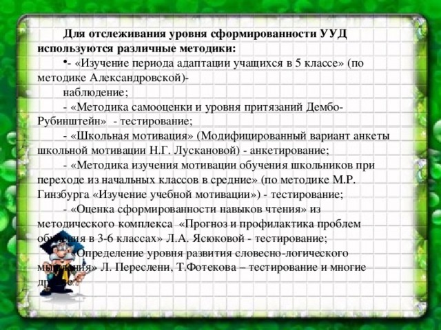 Для отслеживания уровня сформированности УУД используются различные методики: - «Изучение периода адаптации учащихся в 5 классе» (по методике Александровской)- наблюдение; - «Методика самооценки и уровня притязаний Дембо-Рубинштейн»  - тестирование; - «Школьная мотивация» (Модифицированный вариант анкеты школьной мотивации Н.Г. Лускановой) - анкетирование; - «Методика изучения мотивации обучения школьников при переходе из начальных классов в средние» (по методике М.Р. Гинзбурга «Изучение учебной мотивации») - тестирование; - «Оценка сформированности навыков чтения» из методического комплекса «Прогноз и профилактика проблем обучения в 3-6 классах» Л.А. Ясюковой - тестирование; - «Определение уровня развития словесно-логического мышления» Л. Переслени, Т.Фотекова – тестирование и многие другие .