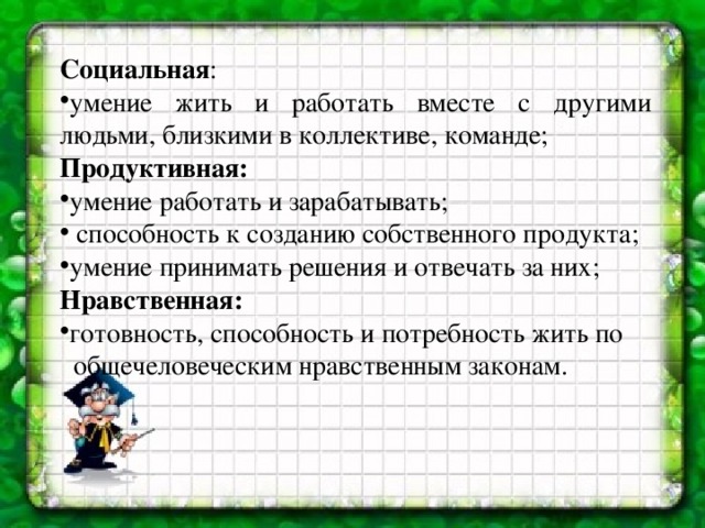 Социальная : умение жить и работать вместе с другими людьми, близкими в коллективе, команде; Продуктивная: умение работать и зарабатывать;  способность к созданию собственного продукта; умение принимать решения и отвечать за них; Нравственная: