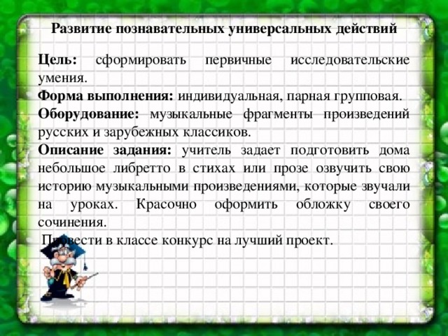 Развитие познавательных универсальных действий   Цель: сформировать первичные исследовательские умения. Форма выполнения: индивидуальная, парная групповая. Оборудование: музыкальные фрагменты произведений русских и зарубежных классиков. Описание задания: учитель задает подготовить дома небольшое либретто в стихах или прозе озвучить свою историю  музыкальными произведениями, которые звучали на уроках. Красочно оформить обложку своего сочинения.  Провести в классе конкурс на лучший проект.