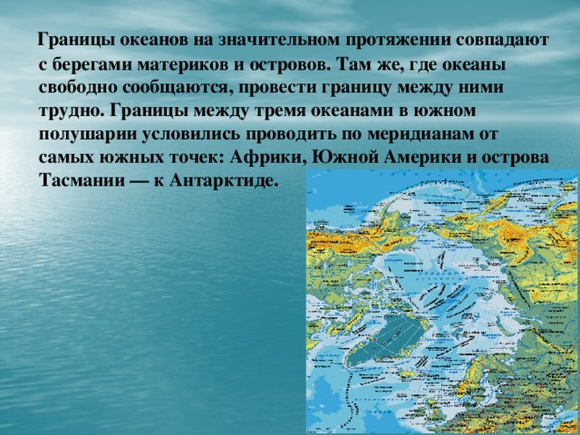 Границы океанов на значительном протяжении совпадают с берегами материков и островов. Там же, где океаны свободно сообщаются, провести границу между ними трудно. Границы между тремя океанами в южном полушарии условились проводить по меридианам от самых южных точек: Африки, Южной Америки и острова Тасмании — к Антарктиде.