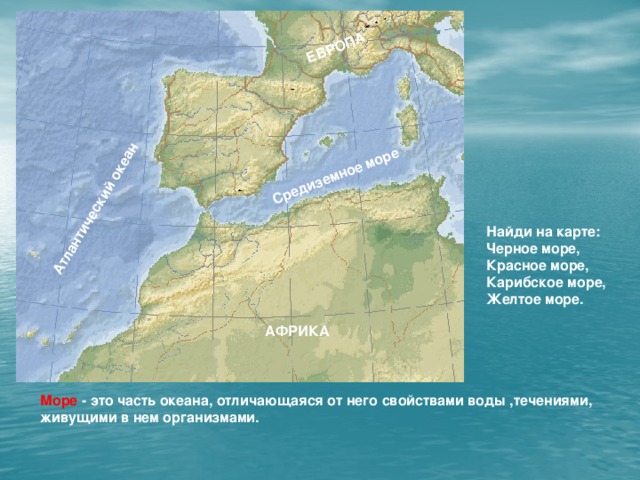 Средиземное море Атлантический океан ЕВРОПА Найди на карте: Черное море, Красное море, Карибское море, Желтое море. АФРИКА Море - это часть океана, отличающаяся от него свойствами воды ,течениями, живущими в нем организмами.