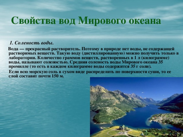 Свойства вод Мирового океана  1. Соленость воды.   Вода — прекрасный растворитель. Поэтому в природе нет воды, не содержащей растворимых веществ. Такую воду (дистиллированную) можно получить только в лаборатории. Количество граммов веществ, растворенных в 1 л (килограмме) воды, называют соленостью. Средняя соленость воды Мирового океана 35 промилле (то есть в каждом килограмме воды содержится 35 г соли).  Если всю морскую соль в сухом виде распределить по поверхности суши, то ее слой составит почти 150 м.