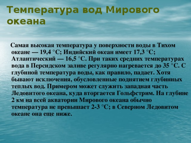 Температура вод Мирового океана    Самая высокая температура у поверхности воды в Тихом океане — 19,4 °С; Индийский океан имеет 17,3 °С; Атлантический — 16,5 °С. При таких средних температурах вода в Персидском заливе регулярно нагревается до 35 °С. С глубиной температура воды, как правило, падает. Хотя бывают исключения, обусловленные поднятием глубинных теплых вод. Примером может служить западная часть Ледовитого океана, куда вторгается Гольфстрим. На глубине 2 км на всей акватории Мирового океана обычно температура не превышает 2-3 °С; в Северном Ледовитом океане она еще ниже.