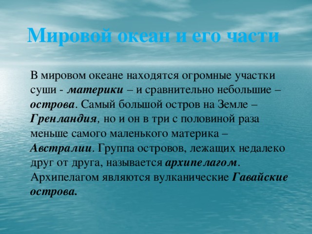 Мировой океан и его части   В мировом океане находятся огромные участки суши - материки – и сравнительно небольшие – острова . Самый большой остров на Земле – Гренландия , но и он в три с половиной раза меньше самого маленького материка – Австралии . Группа островов, лежащих недалеко друг от друга, называется архипелагом . Архипелагом являются вулканические Гавайские острова.