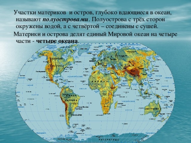 Участки материков и остров, глубоко вдающиеся в океан, называют полуостровами . Полуострова с трёх сторон окружены водой, а с четвёртой – соединены с сушей.  Материки и острова делят единый Мировой океан на четыре части - четыре океана .