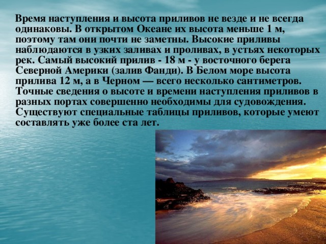 Время наступления и высота приливов не везде и не всегда одинаковы. В открытом Океане их высота меньше 1 м, поэтому там они почти не заметны. Высокие приливы наблюдаются в узких заливах и проливах, в устьях некоторых рек. Самый высокий прилив - 18 м - у восточного берега Северной Америки (залив Фанди). В Белом море высота прилива 12 м, а в Черном — всего несколько сантиметров. Точные сведения о высоте и времени наступления приливов в разных портах совершенно необходимы для судовождения. Существуют специальные таблицы приливов, которые умеют составлять уже более ста лет.