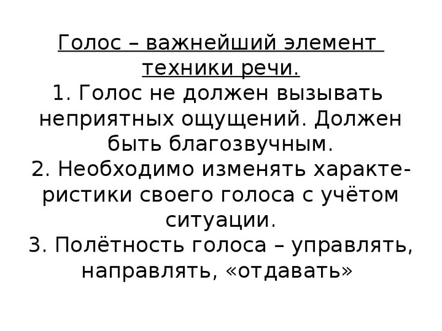 Голос – важнейший элемент  техники речи.  1. Голос не должен вызывать  неприятных ощущений. Должен  быть благозвучным.  2. Необходимо изменять характе-  ристики своего голоса с учётом  ситуации.  3. Полётность голоса – управлять,  направлять, «отдавать»