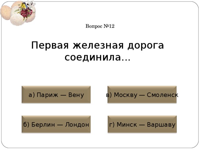 Вопрос №12 Первая железная дорога соединила... а) Париж — Вену в) Москву — Смоленск б) Берлин — Лондон г) Минск — Варшаву