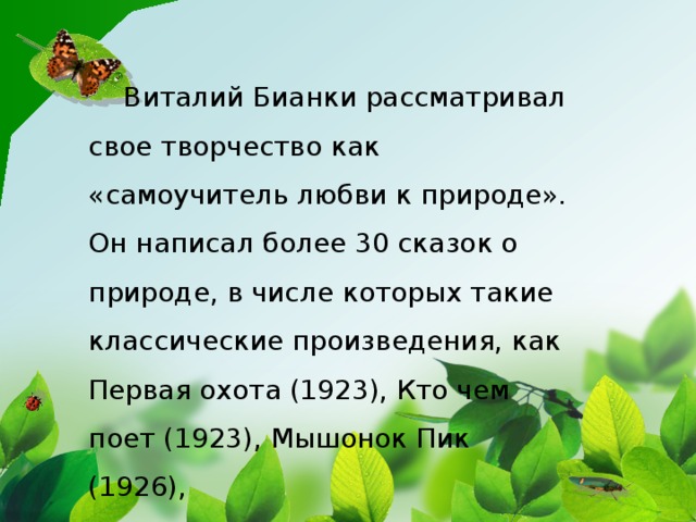 Виталий Бианки рассматривал свое творчество как «самоучитель любви к природе». Он написал более 30 сказок о природе, в числе которых такие классические произведения, как Первая охота (1923), Кто чем поет (1923), Мышонок Пик (1926),
