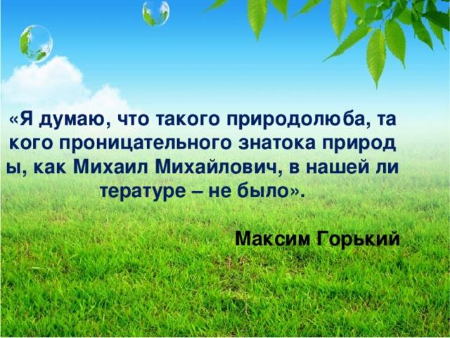 «Я думаю, что такого природолюба, такого проницательного знатока природы, как Михаил Михайлович, в нашей литературе – не было».  Максим Горький