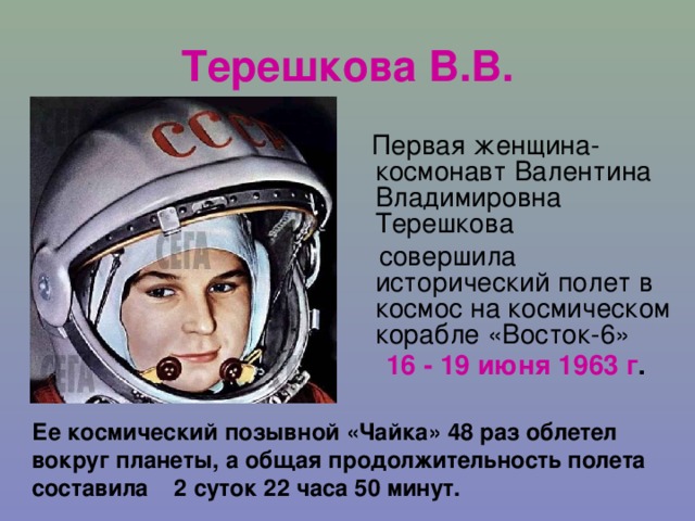 Терешкова В.В.  Первая женщина-космонавт Валентина Владимировна Терешкова  совершила исторический полет в космос на космическом корабле «Восток-6» 16 - 19 июня 1963 г .  Ее космический позывной «Чайка» 48 раз облетел вокруг планеты, а общая продолжительность полета составила 2 суток 22 часа 50 минут.