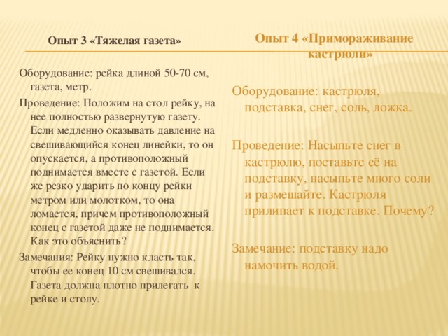 Опыт 4 «Примораживание кастрюли»  Оборудование: кастрюля, подставка, снег, соль, ложка. Проведение: Насыпьте снег в кастрюлю, поставьте её на подставку, насыпьте много соли и размешайте. Кастрюля прилипает к подставке. Почему? Замечание: подставку надо намочить водой. Опыт 3 «Тяжелая газета»  Оборудование: рейка длиной 50-70 см, газета, метр. Проведение: Положим на стол рейку, на нее полностью развернутую газету. Если медленно оказывать давление на свешивающийся конец линейки, то он опускается, а противоположный поднимается вместе с газетой. Если же резко ударить по концу рейки метром или молотком, то она ломается, причем противоположный конец с газетой даже не поднимается. Как это объяснить? Замечания: Рейку нужно класть так, чтобы ее конец 10 см свешивался. Газета должна плотно прилегать  к рейке и столу.