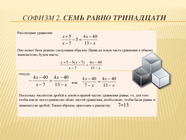 Софизм 2. Семь равно тринадцати Рассмотрим уравнение Оно может быть решено следующим образом. Приведя ле­вую часть уравнения к общему знаменателю, будем иметь: откуда  или Поскольку числители дробей в левой и правой частях урав­нения равны, то, для того чтобы имело место равенство обе­их частей уравнения, необходимо, чтобы были равны и зна­менатели дробей. Таким образом, приходим к равенству 7=13 .