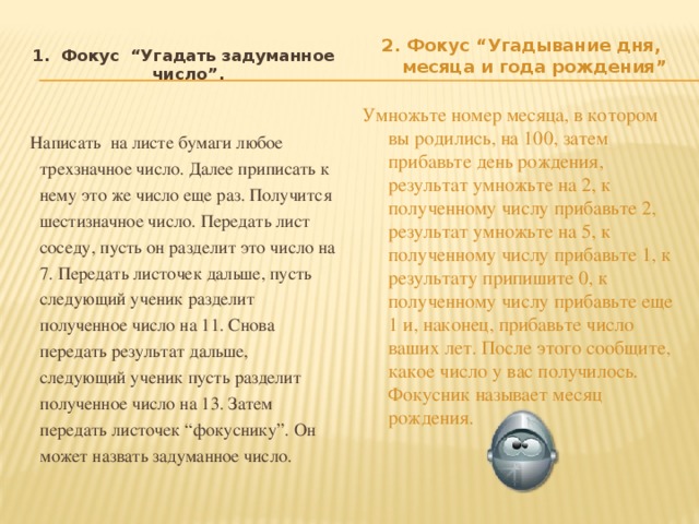 1. Фокус “Угадать задуманное число”. Написать на листе бумаги любое трехзначное число. Далее приписать к нему это же число еще раз. Получится шестизначное число. Передать лист соседу, пусть он разделит это число на 7. Передать листочек дальше, пусть следующий ученик разделит полученное число на 11. Снова передать результат дальше, следующий ученик пусть разделит полученное число на 13. Затем передать листочек “фокуснику”. Он может назвать задуманное число. 2. Фокус “Угадывание дня, месяца и года рождения” Умножьте номер месяца, в котором вы родились, на 100, затем прибавьте день рождения, результат умножьте на 2, к полученному числу прибавьте 2, результат умножьте на 5, к полученному числу прибавьте 1, к результату припишите 0, к полученному числу прибавьте еще 1 и, наконец, прибавьте число ваших лет. После этого сообщите, какое число у вас получилось. Фокусник называет месяц рождения.