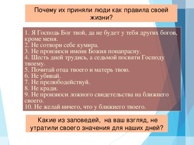 Почему их приняли люди как правила своей жизни? 1. Я Господь Бог твой, да не будет у тебя других богов, кроме меня. 2. Не сотвори себе кумира. 3. Не произноси имени Божия понапрасну. 4. Шесть дней трудись, а седьмой посвяти Господу твоему. 5. Почитай отца твоего и матерь твою. 6. Не убивай. 7. Не прелюбодействуй. 8. Не кради. 9. Не произноси ложного свидетельства на ближнего своего. 10. Не желай ничего, что у ближнего твоего.  Какие из заповедей, на ваш взгляд, не утратили своего значения для наших дней?