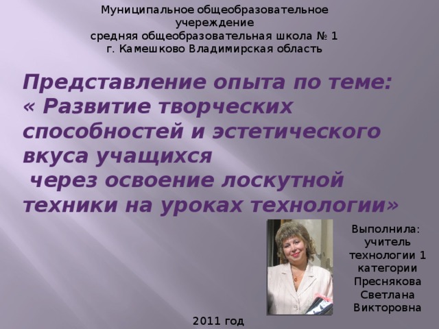 Муниципальное общеобразовательное учереждение средняя общеобразовательная школа № 1 г. Камешково Владимирская область Представление опыта по теме:  « Развитие творческих способностей и эстетического вкуса учащихся  через освоение лоскутной техники на уроках технологии» Выполнила: учитель технологии 1 категории Преснякова Светлана Викторовна 2011 год