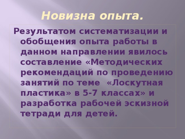 Новизна опыта. Результатом систематизации и обобщения опыта работы в данном направлении явилось составление «Методических рекомендаций по проведению занятий по теме «Лоскутная пластика» в 5-7 классах» и разработка рабочей эскизной тетради для детей.