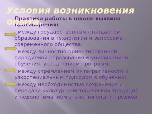 Условия возникновения опыта. Практика работы в школе выявила противоречия:  между государственным стандартом образования в технологии и запросами современного общества;  между личностно-ориентированной парадигмой образования и унификацией обучения, усреднением программ;  между стремлением интегративности и узкоспециальным подходом в обучении;  между необходимостью сохранения и передачи культурно-исторических традиций и недопониманием значения опыта предков.