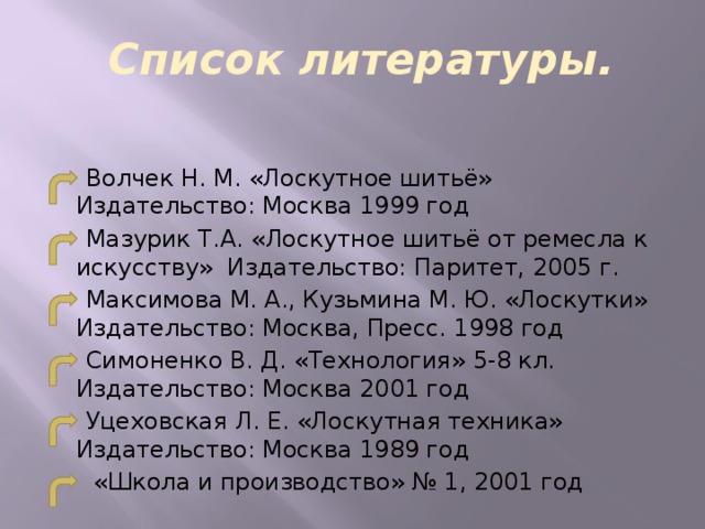 Список литературы.  Волчек Н. М. «Лоскутное шитьё» Издательство: Москва 1999 год  Мазурик Т.А. «Лоскутное шитьё от ремесла к искусству» Издательство: Паритет, 2005 г.  Максимова М. А., Кузьмина М. Ю. «Лоскутки» Издательство: Москва, Пресс. 1998 год  Симоненко В. Д. «Технология» 5-8 кл. Издательство: Москва 2001 год  Уцеховская Л. Е. «Лоскутная техника» Издательство: Москва 1989 год  «Школа и производство» № 1, 2001 год