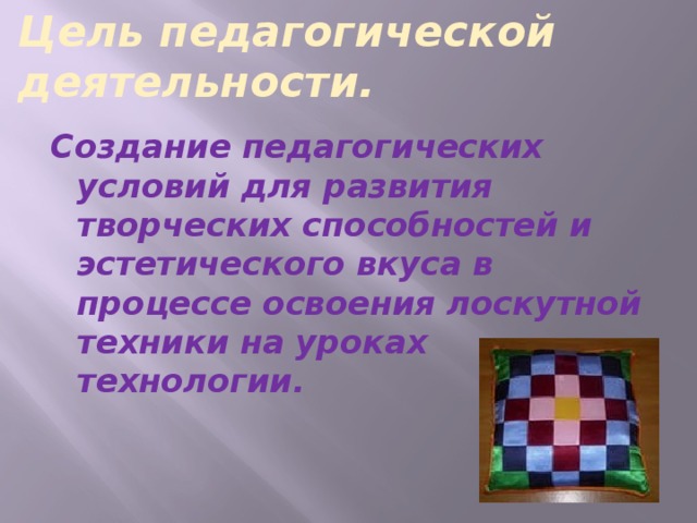 Цель педагогической деятельности. Создание педагогических условий для развития творческих способностей и эстетического вкуса в процессе освоения лоскутной техники на уроках технологии.