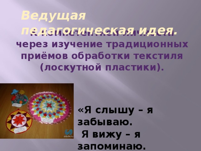 Ведущая педагогическая идея. К компетентной личности через изучение традиционных приёмов обработки текстиля (лоскутной пластики). «Я слышу – я забываю.  Я вижу – я запоминаю.  Я делаю – я усваиваю.»