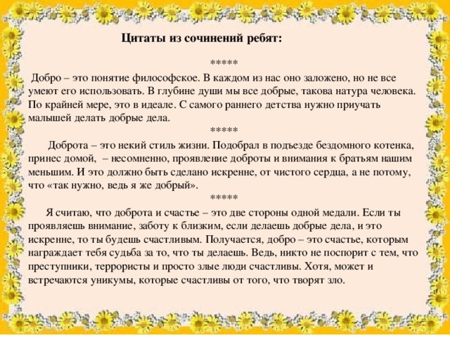 Цитаты из сочинений ребят: *****   Добро – это понятие философское. В каждом из нас оно заложено, но не все умеют его использовать. В глубине души мы все добрые, такова натура человека. По крайней мере, это в идеале. С самого раннего детства нужно приучать малышей делать добрые дела. *****        Доброта – это некий стиль жизни. Подобрал в подъезде бездомного котенка, принес домой,  – несомненно, проявление доброты и внимания к братьям нашим меньшим. И это должно быть сделано искренне, от чистого сердца, а не потому, что «так нужно, ведь я же добрый». *****        Я считаю, что доброта и счастье – это две стороны одной медали. Если ты проявляешь внимание, заботу к близким, если делаешь добрые дела, и это искренне, то ты будешь счастливым. Получается, добро – это счастье, которым награждает тебя судьба за то, что ты делаешь. Ведь, никто не поспорит с тем, что преступники, террористы и просто злые люди счастливы. Хотя, может и встречаются уникумы, которые счастливы от того, что творят зло.