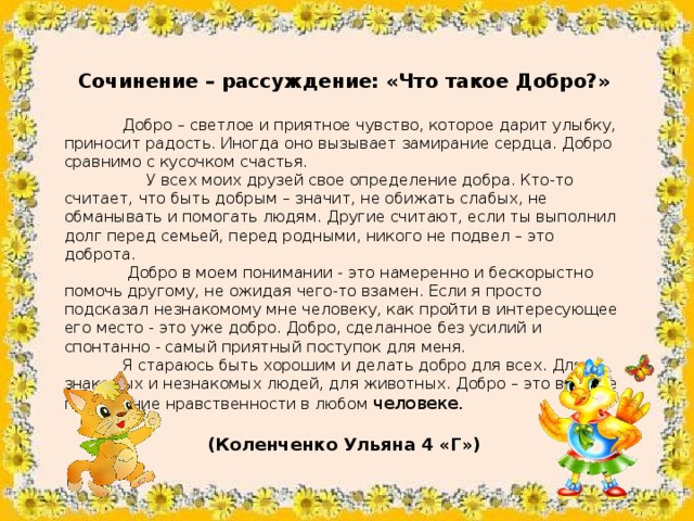 Сочинение – рассуждение: «Что такое Добро?»   Добро – светлое и приятное чувство, которое дарит улыбку, приносит радость. Иногда оно вызывает замирание сердца. Добро сравнимо с кусочком счастья.  У всех моих друзей свое определение добра. Кто-то считает, что быть добрым – значит, не обижать слабых, не обманывать и помогать людям. Другие считают, если ты выполнил долг перед семьей, перед родными, никого не подвел – это доброта.  Добро в моем понимании - это намеренно и бескорыстно помочь другому, не ожидая чего-то взамен. Если я просто подсказал незнакомому мне человеку, как пройти в интересующее его место - это уже добро. Добро, сделанное без усилий и спонтанно - самый приятный поступок для меня.  Я стараюсь быть хорошим и делать добро для всех. Для знакомых и незнакомых людей, для животных. Добро – это высшее проявление нравственности в любом человеке. (Коленченко Ульяна 4 «Г»)