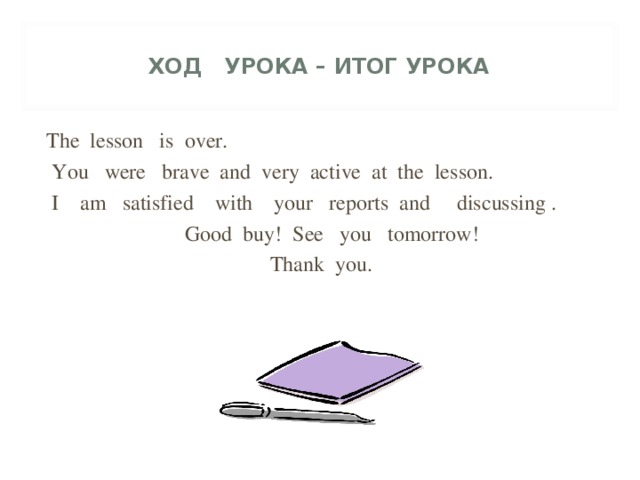 ХОД УРОКА – ИТОГ УРОКА   The lesson is over.  You were brave and very active at the lesson.  I am satisfied with your reports and discussing .  Good buy! See you tomorrow! Thank you.