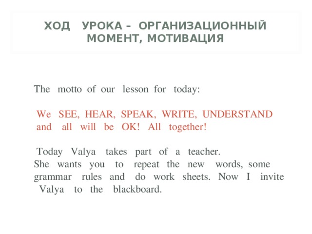 ХОД УРОКА – ОРГАНИЗАЦИОННЫЙ МОМЕНТ, МОТИВАЦИЯ   The motto of our lesson for today:  We SEE, HEAR, SPEAK, WRITE, UNDERSTAND and all will be OK! All together!  Today Valya takes part of a teacher. She wants you to repeat the new words, some grammar rules and do work sheets. Now I invite Valya to the blackboard.