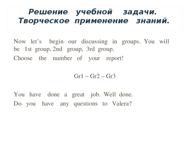 Решение учебной задачи. Творческое применение знаний.   Now let’s begin our discussing in groups. You will be 1st group, 2nd group, 3rd group. Choose the number of your report! Gr1 – Gr2 – Gr3 You have done a great job. Well done. Do you have any questions to Valera?