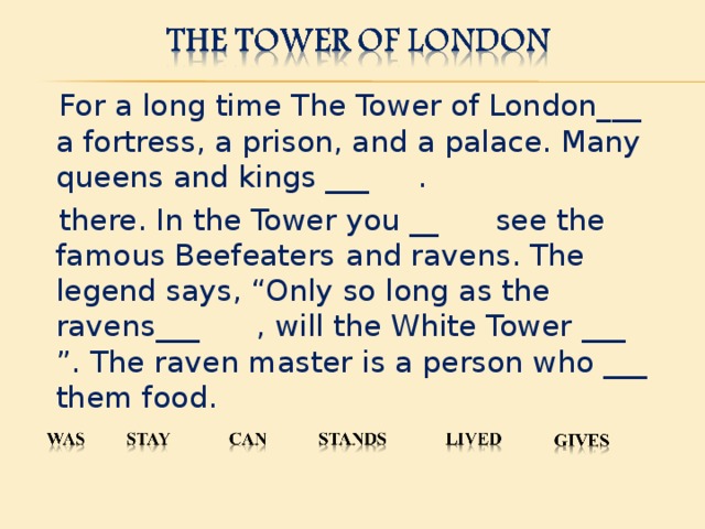 For a long time The Tower of London___ a fortress, a prison, and a palace. Many queens and kings ___ .  there. In the Tower you __ see the famous Beefeaters   and ravens. The legend says,  “Only so long as the ravens___ , will the White Tower ___ ” . The raven master is a person who ___ them food.