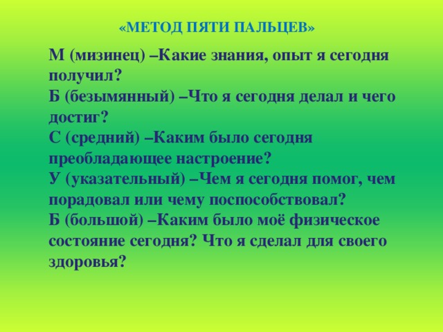 «МЕТОД ПЯТИ ПАЛЬЦЕВ» М (мизинец) –Какие знания, опыт я сегодня получил? Б (безымянный) –Что я сегодня делал и чего достиг? С (средний) –Каким было сегодня преобладающее настроение? У (указательный) –Чем я сегодня помог, чем порадовал или чему поспособствовал? Б (большой) –Каким было моё физическое состояние сегодня? Что я сделал для своего здоровья?