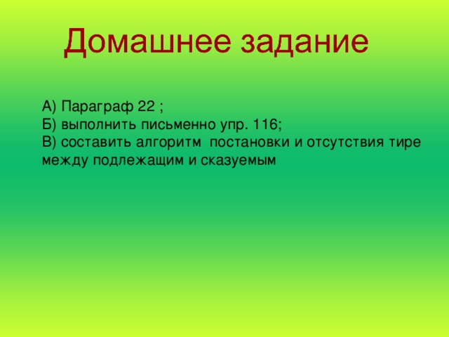 А) Параграф 22 ; Б) выполнить письменно упр. 116; В) составить алгоритм постановки и отсутствия тире между подлежащим и сказуемым