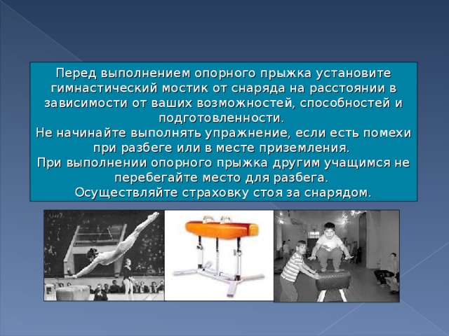 Перед выполнением опорного прыжка установите гимнастический мостик от снаряда на расстоянии в зависимости от ваших возможностей, способностей и подготовленности. Не начинайте выполнять упражнение, если есть помехи при разбеге или в месте приземления. При выполнении опорного прыжка другим учащимся не перебегайте место для разбега. Осуществляйте страховку стоя за снарядом.