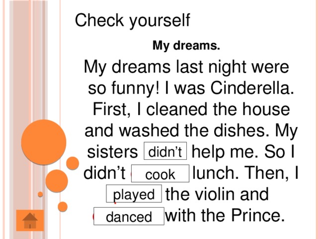 Check yourself My dreams. My dreams last night were so funny! I was Cinderella. First, I cleaned the house and washed the dishes. My sisters did help me. So I didn’t cooked lunch. Then, I plaied the violin and danceed with the Prince. didn’t cook played danced