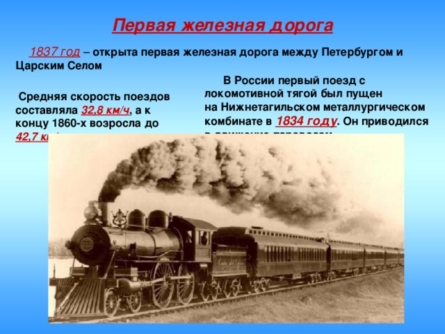 Первая железная дорога  1837 год – открыта первая железная дорога между Петербургом и Царским Селом  В России первый поезд с локомотивной тягой был пущен на Нижнетагильском металлургическом комбинате в  1834 году . Он приводился в движение паровозом   Средняя скорость поездов составляла 32,8 км/ч , а к концу 1860-х возросла до 42,7 км/ч