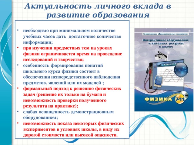 Актуальность личного вклада в развитие образования необходимо при минимальном количестве учебных часов дать  достаточное количество информации; при изучении предметных тем на уроках физики ограничивается время на проведение исследований и творчество; особенность формирования понятий школьного курса физики состоит в обеспечении непосредственного наблюдения предметов, явлений или их моделей ; формальный подход к решению физических задач (решение их только на бумаги и невозможность проверки полученного результата на практике); слабая оснащенность демонстрационным оборудованием; невозможность показа некоторых физических экспериментов в условиях школы, в виду их дорогой стоимости или высокой опасности. 2