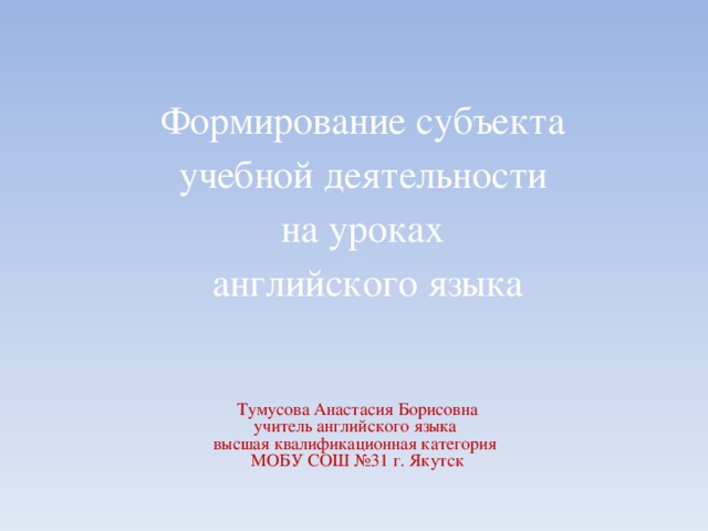 Формирование субъекта  учебной деятельности  на уроках  английского языка   Тумусова Анастасия Борисовна  учитель английского языка  высшая квалификационная категория  МОБУ СОШ №31 г. Якутск