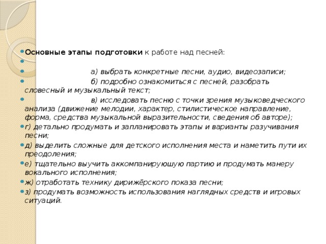 Основные этапы подготовки к работе над песней:   а) выбрать конкретные песни, аудио, видеозаписи;  б) подробно ознакомиться с песней, разобрать словесный и музыкальный текст;  в) исследовать песню с точки зрения музыковедческого анализа (движение мелодии, характер, стилистическое направление, форма, средства музыкальной выразительности, сведения об авторе); г) детально продумать и запланировать этапы и варианты разучивания песни; д) выделить сложные для детского исполнения места и наметить пути их преодоления; е) тщательно выучить аккомпанируюшую партию и продумать манеру вокального исполнения; ж) отработать технику дирижёрского показа песни; з) продумать возможность использования наглядных средств и игровых ситуаций.