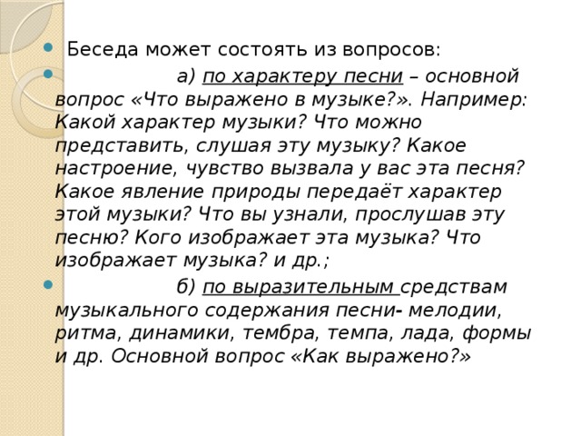 Беседа может состоять из вопросов:  а) по характеру песни – основной вопрос «Что выражено в музыке?». Например: Какой характер музыки? Что можно представить, слушая эту музыку? Какое настроение, чувство вызвала у вас эта песня? Какое явление природы передаёт характер этой музыки? Что вы узнали, прослушав эту песню? Кого изображает эта музыка? Что изображает музыка? и др.;  б) по выразительным