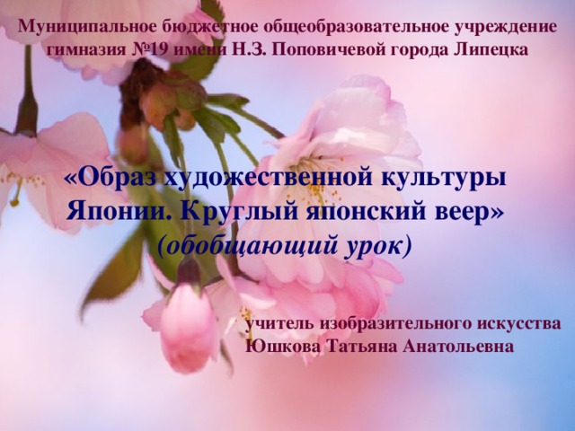 Муниципальное бюджетное общеобразовательное учреждение гимназия №19 имени Н.З. Поповичевой города Липецка «Образ художественной культуры Японии. Круглый японский веер» (обобщающий урок) учитель изобразительного искусства Юшкова Татьяна Анатольевна