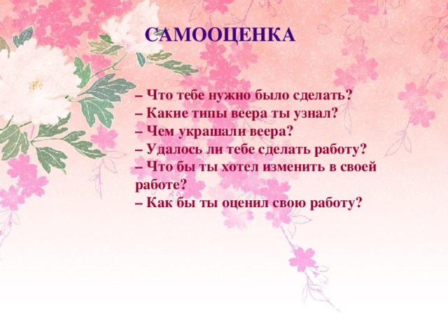 САМООЦЕНКА – Что тебе нужно было сделать? – Какие типы веера ты узнал? – Чем украшали веера? – Удалось ли тебе сделать работу? – Что бы ты хотел изменить в своей работе? – Как бы ты оценил свою работу?