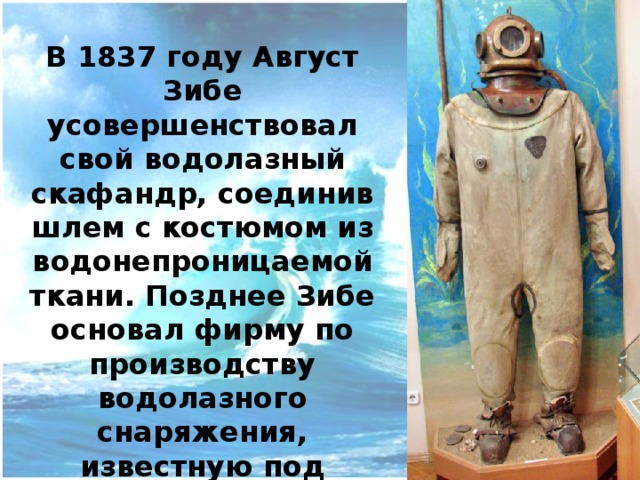 АВГУСТ ЗИБЕ в 1819 г., англичанин, сконструировал свои «открытый» водолазный костюм, в который с помощью специального насоса по шлангу непрерывно подавался воздух с поверхности. Сам костюм состоял из шлема, прикрепленного к водонепроницаемой рубахе, открытой у пояса, что обеспечивало удаление выдыхаемого водолазом воздуха. Водолазу, работавшему в костюме Зибе, приходилось, естественно, постоянно помнить о том, что стоит ему чересчур нагнуться, как его рубаха тут же заполнится водой. http://banana.by/index.php?newsid=186278 История водолазного скафандра: