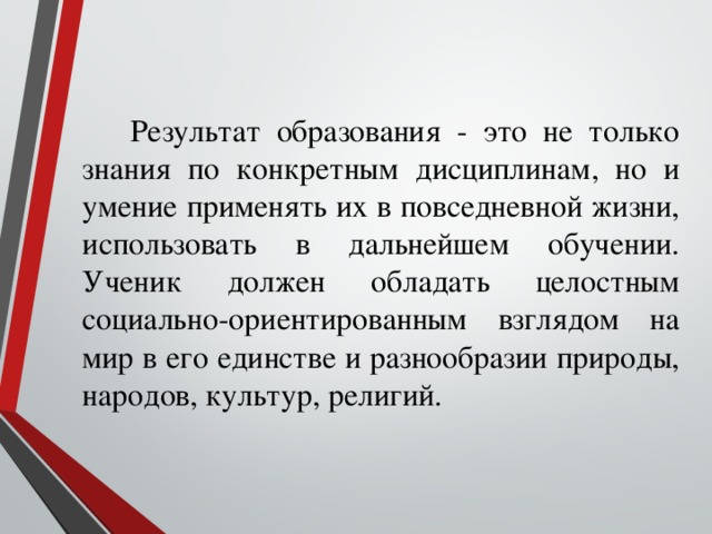 Результат образования - это не только знания по конкретным дисциплинам, но и умение применять их в повседневной жизни, использовать в дальнейшем обучении. Ученик должен обладать целостным социально-ориентированным взглядом на мир в его единстве и разнообразии природы, народов, культур, религий.