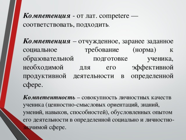 Компетенция - от лат. competere — соответствовать, подходить .     Компетенция  – отчужденное, заранее заданное социальное требование (норма) к образовательной подготовке ученика, необходимой для его эффективной продуктивной деятельности в определенной сфере.  Компетентность – совокупность личностных качеств ученика (ценностно-смысловых ориентаций, знаний, умений, навыков, способностей), обусловленных опытом его деятельности в определенной социально и личностно-значимой сфере.