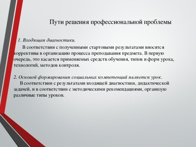 Пути решения профессиональной проблемы    1. Входящая диагностики.  В соответствии с полученными стартовыми результатами вносятся коррективы в организацию процесса преподавания предмета. В первую очередь, это касается применяемых средств обучения, типов и форм урока, технологий, методов контроля.    2. Основой формирования социальных компетенций является урок .  В соответствии с результатами входящей диагностики, дидактической задачей, и в соответствии с методическими рекомендациями, организую различные типы уроков.     