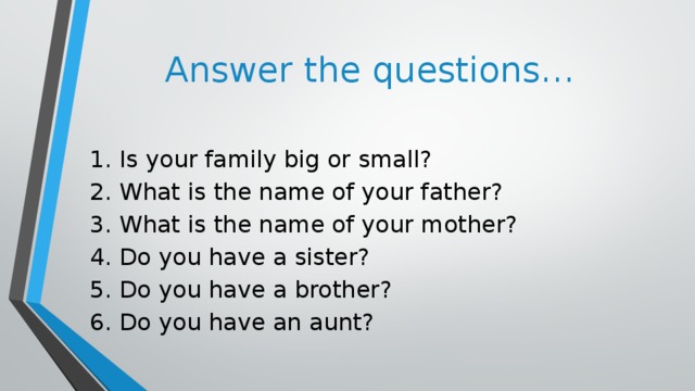Answer the questions… 1. Is your family big or small? 2. What is the name of your father? 3. What is the name of your mother? 4. Do you have a sister? 5. Do you have a brother? 6. Do you have an aunt?